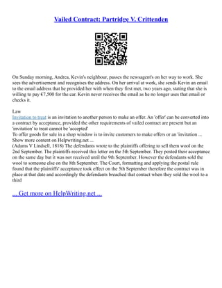 Vailed Contract: Partridge V. Crittenden
On Sunday morning, Andrea, Kevin's neighbour, passes the newsagent's on her way to work. She
sees the advertisement and recognises the address. On her arrival at work, she sends Kevin an email
to the email address that he provided her with when they first met, two years ago, stating that she is
willing to pay €7,500 for the car. Kevin never receives the email as he no longer uses that email or
checks it.
Law
Invitation to treat is an invitation to another person to make an offer. An 'offer' can be converted into
a contract by acceptance, provided the other requirements of vailed contract are present but an
'invitation' to treat cannot be 'accepted'
To offer goods for sale in a shop window is to invite customers to make offers or an 'invitation ...
Show more content on Helpwriting.net ...
(Adams V Lindsell, 1818) The defendants wrote to the plaintiffs offering to sell them wool on the
2nd September. The plaintiffs received this letter on the 5th September. They posted their acceptance
on the same day but it was not received until the 9th September. However the defendants sold the
wool to someone else on the 8th September. The Court, formatting and applying the postal rule
found that the plaintiffs' acceptance took effect on the 5th September therefore the contract was in
place at that date and accordingly the defendants breached that contact when they sold the wool to a
third
... Get more on HelpWriting.net ...
 