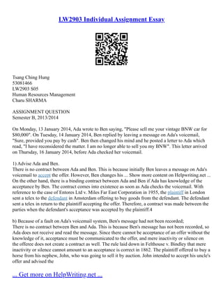 LW2903 Individual Assignment Essay
Tsang Ching Hung
53081466
LW2903 S05
Human Resources Management
Charu SHARMA
ASSIGNMENT QUESTION
Semester B, 2013/2014
On Monday, 13 January 2014, Ada wrote to Ben saying, "Please sell me your vintage BNW car for
$80,000". On Tuesday, 14 January 2014, Ben replied by leaving a message on Ada's voicemail,
"Sure, provided you pay by cash". Ben then changed his mind and he posted a letter to Ada which
read, "I have reconsidered the matter. I am no longer able to sell you my BNW". This letter arrived
on Thursday, 16 January 2014, before Ada checked her voicemail.
1) Advise Ada and Ben.
There is no contract between Ada and Ben. This is because initially Ben leaves a message on Ada's
voicemail to accept the offer. However, Ben changes his ... Show more content on Helpwriting.net ...
On the other hand, there is a binding contract between Ada and Ben if Ada has knowledge of the
acceptance by Ben. The contract comes into existence as soon as Ada checks the voicemail. With
reference to the case of Entores Ltd v. Miles Far East Corporation in 1955, the plaintiff in London
sent a telex to the defendant in Amsterdam offering to buy goods from the defendant. The defendant
sent a telex in return to the plaintiff accepting the offer. Therefore, a contract was made between the
parties when the defendant's acceptance was accepted by the plaintiff.4
b) Because of a fault on Ada's voicemail system, Ben's message had not been recorded;
There is no contract between Ben and Ada. This is because Ben's message has not been recorded, so
Ada does not receive and read the message. Since there cannot be acceptance of an offer without the
knowledge of it, acceptance must be communicated to the offer, and mere inactivity or silence on
the offeree does not create a contract as well. The rule laid down in Felthouse v. Bindley that mere
inactivity or silence cannot amount to an acceptance is correct in 1862. The plaintiff offered to buy a
horse from his nephew, John, who was going to sell it by auction. John intended to accept his uncle's
offer and advised the
... Get more on HelpWriting.net ...
 