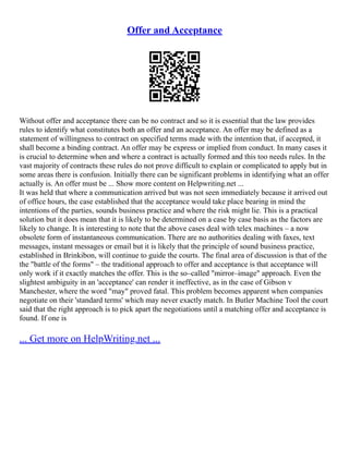 Offer and Acceptance
Without offer and acceptance there can be no contract and so it is essential that the law provides
rules to identify what constitutes both an offer and an acceptance. An offer may be defined as a
statement of willingness to contract on specified terms made with the intention that, if accepted, it
shall become a binding contract. An offer may be express or implied from conduct. In many cases it
is crucial to determine when and where a contract is actually formed and this too needs rules. In the
vast majority of contracts these rules do not prove difficult to explain or complicated to apply but in
some areas there is confusion. Initially there can be significant problems in identifying what an offer
actually is. An offer must be ... Show more content on Helpwriting.net ...
It was held that where a communication arrived but was not seen immediately because it arrived out
of office hours, the case established that the acceptance would take place bearing in mind the
intentions of the parties, sounds business practice and where the risk might lie. This is a practical
solution but it does mean that it is likely to be determined on a case by case basis as the factors are
likely to change. It is interesting to note that the above cases deal with telex machines – a now
obsolete form of instantaneous communication. There are no authorities dealing with faxes, text
messages, instant messages or email but it is likely that the principle of sound business practice,
established in Brinkibon, will continue to guide the courts. The final area of discussion is that of the
the "battle of the forms" – the traditional approach to offer and acceptance is that acceptance will
only work if it exactly matches the offer. This is the so–called "mirror–image" approach. Even the
slightest ambiguity in an 'acceptance' can render it ineffective, as in the case of Gibson v
Manchester, where the word "may" proved fatal. This problem becomes apparent when companies
negotiate on their 'standard terms' which may never exactly match. In Butler Machine Tool the court
said that the right approach is to pick apart the negotiations until a matching offer and acceptance is
found. If one is
... Get more on HelpWriting.net ...
 