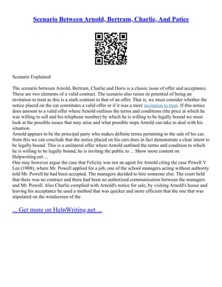 Scenario Between Arnold, Bertram, Charlie, And Patice
Scenario Explained
The scenario between Arnold, Bertram, Charlie and Doris is a classic issue of offer and acceptance.
These are two elements of a valid contract. The scenario also raises its potential of being an
invitation to treat as this is a stark contrast to that of an offer. That is, we must consider whether the
notice placed on the car constitutes a valid offer or if it was a mere invitation to treat. If this notice
does amount to a valid offer where Arnold outlines the terms and conditions (the price at which he
was willing to sell and his telephone number) by which he is willing to be legally bound we must
look at the possible issues that may arise and what possible steps Arnold can take to deal with his
situation.
Arnold appears to be the principal party who makes definite terms pertaining to the sale of his car,
from this we can conclude that the notice placed on his cars does in fact demonstrate a clear intent to
be legally bound. This is a unilateral offer where Arnold outlined the terms and condition to which
he is willing to be legally bound, he is inviting the public to ... Show more content on
Helpwriting.net ...
One may however argue the case that Felicity was not an agent for Arnold citing the case Powell V
Lee (1908), where Mr. Powell applied for a job, one of the school managers acting without authority
told Mr. Powell he had been accepted. The managers decided to hire someone else. The court held
that there was no contract and there had been no authorized communication between the managers
and Mr. Powell. Also Charlie complied with Arnold's notice for sale, by visiting Arnold's house and
leaving his acceptance he used a method that was quicker and more efficient that the one that was
stipulated on the windscreen of the
... Get more on HelpWriting.net ...
 