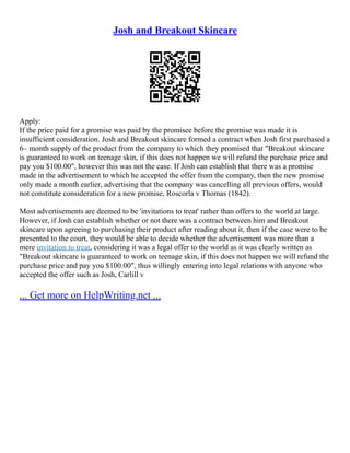 Josh and Breakout Skincare
Apply:
If the price paid for a promise was paid by the promisee before the promise was made it is
insufficient consideration. Josh and Breakout skincare formed a contract when Josh first purchased a
6– month supply of the product from the company to which they promised that "Breakout skincare
is guaranteed to work on teenage skin, if this does not happen we will refund the purchase price and
pay you $100.00", however this was not the case. If Josh can establish that there was a promise
made in the advertisement to which he accepted the offer from the company, then the new promise
only made a month earlier, advertising that the company was cancelling all previous offers, would
not constitute consideration for a new promise, Roscorla v Thomas (1842).
Most advertisements are deemed to be 'invitations to treat' rather than offers to the world at large.
However, if Josh can establish whether or not there was a contract between him and Breakout
skincare upon agreeing to purchasing their product after reading about it, then if the case were to be
presented to the court, they would be able to decide whether the advertisement was more than a
mere invitation to treat, considering it was a legal offer to the world as it was clearly written as
"Breakout skincare is guaranteed to work on teenage skin, if this does not happen we will refund the
purchase price and pay you $100.00", thus willingly entering into legal relations with anyone who
accepted the offer such as Josh, Carlill v
... Get more on HelpWriting.net ...
 
