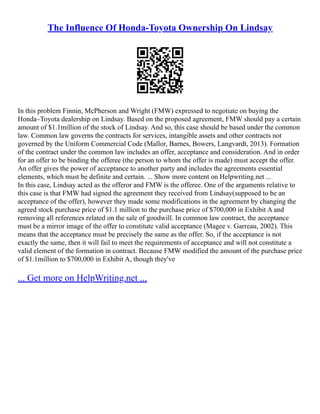 The Influence Of Honda-Toyota Ownership On Lindsay
In this problem Finnin, McPherson and Wright (FMW) expressed to negotiate on buying the
Honda–Toyota dealership on Lindsay. Based on the proposed agreement, FMW should pay a certain
amount of $1.1million of the stock of Lindsay. And so, this case should be based under the common
law. Common law governs the contracts for services, intangible assets and other contracts not
governed by the Uniform Commercial Code (Mallor, Barnes, Bowers, Langvardt, 2013). Formation
of the contract under the common law includes an offer, acceptance and consideration. And in order
for an offer to be binding the offeree (the person to whom the offer is made) must accept the offer.
An offer gives the power of acceptance to another party and includes the agreements essential
elements, which must be definite and certain. ... Show more content on Helpwriting.net ...
In this case, Lindsay acted as the offeror and FMW is the offeree. One of the arguments relative to
this case is that FMW had signed the agreement they received from Lindsay(supposed to be an
acceptance of the offer), however they made some modifications in the agreement by changing the
agreed stock purchase price of $1.1 million to the purchase price of $700,000 in Exhibit A and
removing all references related on the sale of goodwill. In common law contract, the acceptance
must be a mirror image of the offer to constitute valid acceptance (Magee v. Garreau, 2002). This
means that the acceptance must be precisely the same as the offer. So, if the acceptance is not
exactly the same, then it will fail to meet the requirements of acceptance and will not constitute a
valid element of the formation in contract. Because FMW modified the amount of the purchase price
of $1.1million to $700,000 in Exhibit A, though they've
... Get more on HelpWriting.net ...
 