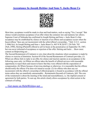 Acceptance In Joseph Heiting And Sons V. Jacks Bean Co
Most time, acceptance would be made in clear and loud matters, such as saying "Yes, I accept." But
silence would constitute acceptance of an offer where the common–law and statutory law allows.
Supreme Court of Nebraska has confirmed in Joseph Heiting and Sons v. Jacks Bean Co that
acceptance may be established by silence or inaction of an offeree and acceptance occurs when the
buyer/offeree "does any act inconsistent with the seller/offeror's ownership..." Neb. U.C.C. section
2–606(1)(c). In Joseph Heiting and Sons v. Jacks Bean Co, 463 N.W.2d 817, 236 Neb. 765
(Neb.,1990), Heiting (Plaintiff) offered to sell its beans at the posted price on September 30, 1987,
but was never informed of acceptance or rejection of the offer. Heiting and Jacks ... Show more
content on Helpwriting.net ...
The Second Restatement of Contracts is very clear about the situations where acceptance is made by
silence or exercise of dominion. Section 69 of the Second Restatement of Contracts provides, (1)
Where an offeree fails to reply to an offer, his silence and inaction operate as an acceptance in the
following cases only: (a) Where an offeree takes the benefit of offered services with reasonable
opportunity to reject them and reason to know that they were offered with the expectation of
compensation. (b) Where because of previous dealings or otherwise, it is reasonable that the offeree
should notify the offeror if he does not intend to accept. (2) An offeree who does any act
inconsistent with the offeror's ownership of offered property is bound in accordance with the offered
terms unless they are manifestly unreasonable... Restatement (Second) of Contracts, §69. The core
of the restatement is about the meeting of the mind and reasonableness, i.e. the implied consent or
agreement by both parties. To sum up, this article clearly allows acceptance by silent action in the
contracts of selling
... Get more on HelpWriting.net ...
 