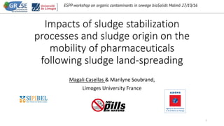 ESPP workshop on organic contaminants in sewage bioSolids Malmö 27/10/16
Impacts of sludge stabilization
processes and sludge origin on the
mobility of pharmaceuticals
following sludge land-spreading
Magali Casellas & Marilyne Soubrand,
Limoges University France
1
 