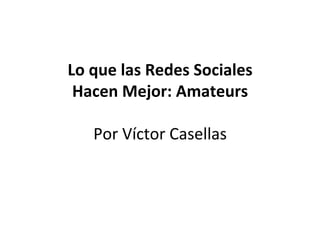 Lo	
  que	
  las	
  Redes	
  Sociales	
  
Hacen	
  Mejor:	
  Amateurs	
  
	
  
Por	
  Víctor	
  Casellas	
  
 