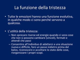 La funzione della tristezza Tutte le emozioni hanno una funzione evolutiva, in qualche modo ci sono perché servono a qualcosa. L’utilità della tristezza: Non sprecare risorse ed energie quando ci sono cose che non si possono cambiare (vincoli), fermati e attendi che passi Consentire all’individuo di adattarsi a una situazione nuova e difficile, fare un passo indietro prima del balzo, riconoscere e accettare lo stato delle cose, riorganizzare i propri scopi. 