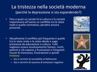 La tristezza nella società moderna (perché la depressione si sta espandendo?) Fino a quasi un secolo fa la cultura e la società imponevano all’uomo un conflitto tra lo stato reale e quello normativo, peraltro ancora presente. Attualmente il conflitto più frequente è quello tra lo stato reale e lo stato ideale e vago promosso da educazione e cultura. Tutti vogliono essere assolutamente famosi, ricchi, potenti e ciò espone a frustrazioni e frequenti vissuti di mancanza, frustrazione e quindi  tristezza Sia in termini di sensibilità al fallimento Sia in termini di assenza di emozioni negative 
