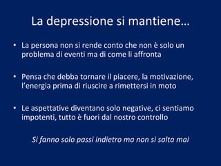 La depressione si mantiene… La persona non si rende conto che non è solo un problema di eventi ma di come li affronta Pensa che debba tornare il piacere, la motivazione, l’energia prima di riuscire a rimettersi in moto Le aspettative diventano solo negative, ci sentiamo impotenti, tutto è fuori dal nostro controllo Si fanno solo passi indietro ma non si salta mai 