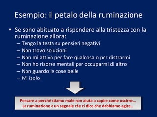 Esempio: il petalo della ruminazione Se sono abituato a rispondere alla tristezza con la ruminazione allora: Tengo la testa su pensieri negativi Non trovo soluzioni Non mi attivo per fare qualcosa o per distrarmi Non ho risorse mentali per occuparmi di altro Non guardo le cose belle Mi isolo Pensare a perché stiamo male non aiuta a capire come uscirne… La ruminazione è un segnale che ci dice che dobbiamo agire… 