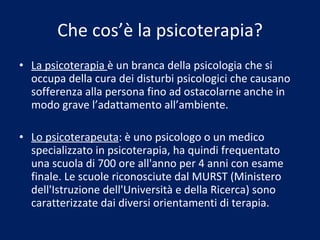 Che cos’è la psicoterapia? La psicoterapia  è un branca della psicologia che si occupa della cura dei disturbi psicologici che causano sofferenza alla persona fino ad ostacolarne anche in modo grave l’adattamento all’ambiente. Lo psicoterapeuta : è uno psicologo o un medico specializzato in psicoterapia, ha quindi frequentato una scuola di 700 ore all'anno per 4 anni con esame finale. Le scuole riconosciute dal MURST (Ministero dell'Istruzione dell'Università e della Ricerca) sono caratterizzate dai diversi orientamenti di terapia. 