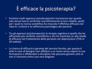 È efficace la psicoterapia? Esistono molti approcci psicoterapeutici riconosciuti per quanto solo alcuni hanno verificato scientificamente la loro validità, quelli per i quali la ricerca scientifica ha misurato l’effettiva efficacia nel ridurre i sintomi e la sofferenza psicologica dei pazienti. Tra gli approcci psicoterapeutici la terapia cognitiva è quella che ha affrontato più verifiche scientifiche e che ha mostrato un alto livello di efficacia nel trattamento delle persone con depressione (75% in 20 sedute).  La ricerca di efficacia è garante del servizio fornito, per questo è utile in caso di bisogno non affidarsi a un nome senza sapere la sua formazione o affidandosi a discipline che possono giovare solo se non ci troviamo entro una vera diagnosi 