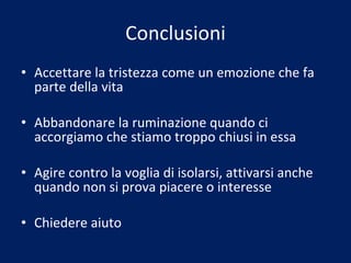Conclusioni Accettare la tristezza come un emozione che fa parte della vita Abbandonare la ruminazione quando ci accorgiamo che stiamo troppo chiusi in essa Agire contro la voglia di isolarsi, attivarsi anche quando non si prova piacere o interesse Chiedere aiuto 