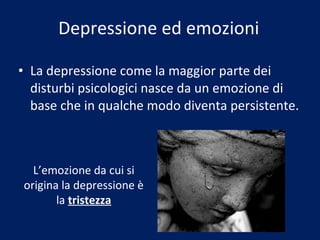 Depressione ed emozioni La depressione come la maggior parte dei disturbi psicologici nasce da un emozione di base che in qualche modo diventa persistente. L’emozione da cui si origina la depressione è la  tristezza 