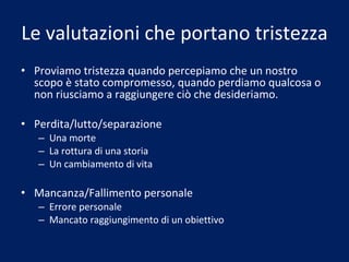 Le valutazioni che portano tristezza Proviamo tristezza quando percepiamo che un nostro scopo è stato compromesso, quando perdiamo qualcosa o non riusciamo a raggiungere ciò che desideriamo. Perdita/lutto/separazione Una morte La rottura di una storia Un cambiamento di vita Mancanza/Fallimento personale Errore personale Mancato raggiungimento di un obiettivo 