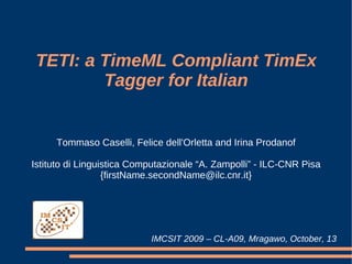 TETI: a TimeML Compliant TimEx
         Tagger for Italian


     Tommaso Caselli, Felice dell'Orletta and Irina Prodanof

Istituto di Linguistica Computazionale “A. Zampolli” - ILC-CNR Pisa
                  {firstName.secondName@ilc.cnr.it}




                           IMCSIT 2009 – CL-A09, Mragawo, October, 13
 