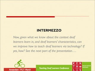 INTERMEZZO
Now, given what we know about the context deaf
learners learn in, and deaf learners’ characteristics, can
we improve how to teach deaf learners via technology? If
yes, how? See the next part of the presentation….
 