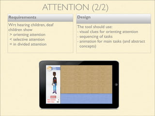 Design
The tool should use:
- visual clues for orienting attention
- sequencing of tasks
- animation for main tasks (and abstract
concepts)
Requirements
Wrt hearing children, deaf
children show
> orienting attention
< selective attention
= in divided attention
ATTENTION (2/2)
 