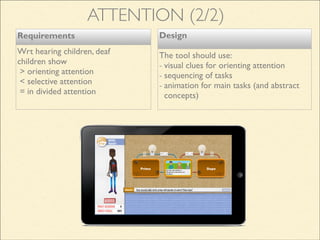 Design
The tool should use:
- visual clues for orienting attention
- sequencing of tasks
- animation for main tasks (and abstract
concepts)
Requirements
Wrt hearing children, deaf
children show
> orienting attention
< selective attention
= in divided attention
ATTENTION (2/2)
 