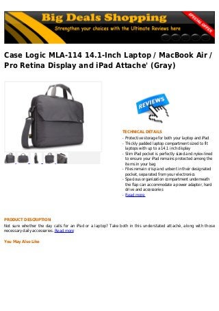 Case Logic MLA-114 14.1-Inch Laptop / MacBook Air /
Pro Retina Display and iPad Attache' (Gray)
TECHNICAL DETAILS
Protective storage for both your laptop and iPadq
Thickly padded laptop compartment sized to fitq
laptops with up to a 14.1 inch display
Slim iPad pocket is perfectly sized and nylex-linedq
to ensure your iPad remains protected among the
items in your bag
Files remain crisp and unbent in their designatedq
pocket, separated from your electronics
Spacious organization compartment underneathq
the flap can accommodate a power adapter, hard
drive and accessories
Read moreq
PRODUCT DESCRIPTION
Not sure whether the day calls for an iPad or a laptop? Take both in this understated attaché, along with those
necessary daily accessories. Read more
You May Also Like
 