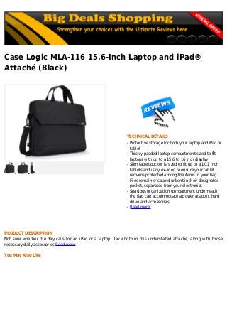 Case Logic MLA-116 15.6-Inch Laptop and iPad®
Attaché (Black)
TECHNICAL DETAILS
Protective storage for both your laptop and iPad orq
tablet
Thickly padded laptop compartment sized to fitq
laptops with up to a 15.6 to 16 inch display
Slim tablet pocket is sized to fit up to a 10.1 inchq
tablets and is nylex-lined to ensure your tablet
remains protected among the items in your bag
Files remain crisp and unbent in their designatedq
pocket, separated from your electronics
Spacious organization compartment underneathq
the flap can accommodate a power adapter, hard
drive and accessories
Read moreq
PRODUCT DESCRIPTION
Not sure whether the day calls for an iPad or a laptop. Take both in this understated attaché, along with those
necessary daily accessories Read more
You May Also Like
 