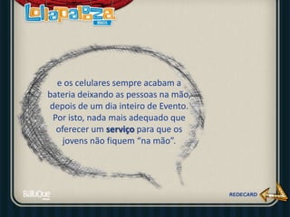 e os celulares sempre acabam a
bateria deixando as pessoas na mão,
depois de um dia inteiro de Evento.
Por isto, nada mais adequado que
oferecer um serviço para que os
jovens não fiquem “na mão”.
 