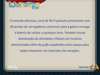 O estande ofereceu, sinal de Wi-fi gratuito juntamente com
38 pontos de carregadores universais para a galera carregar
a bateria do celular a qualquer hora. Também houve
distribuição de almofadas infláveis em horários
determinados além de puffs espalhados pelo espaço para
todos relaxarem nos intervalos das atrações.
 