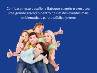 Com base neste desafio, a Batuque sugeriu e executou
uma grande ativação dentro de um dos eventos mais
emblemáticos para o público jovem:
 