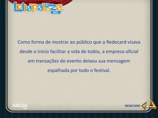 Como forma de mostrar ao público que a Redecard visava
desde o inicio facilitar a vida de todos, a empresa oficial
em transações do evento deixou sua mensagem
espalhada por todo o festival.
 