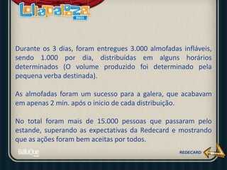 Durante os 3 dias, foram entregues 3.000 almofadas infláveis,
sendo 1.000 por dia, distribuídas em alguns horários
determinados (O volume produzido foi determinado pela
pequena verba destinada).
As almofadas foram um sucesso para a galera, que acabavam
em apenas 2 min. após o inicio de cada distribuição.
No total foram mais de 15.000 pessoas que passaram pelo
estande, superando as expectativas da Redecard e mostrando
que as ações foram bem aceitas por todos.
 