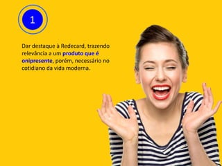 1
Dar destaque à Redecard, trazendo
relevância a um produto que é
onipresente, porém, necessário no
cotidiano da vida moderna.
 