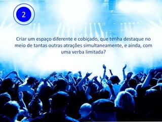Criar um espaço diferente e cobiçado, que tenha destaque no
meio de tantas outras atrações simultaneamente, e ainda, com
uma verba limitada?
2
 