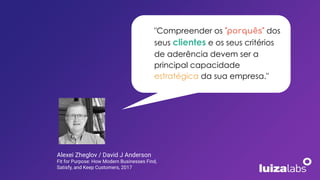 "Compreender os "porquês" dos
seus clientes e os seus critérios
de aderência devem ser a
principal capacidade
estratégica da sua empresa."
Alexei Zheglov / David J Anderson
Fit for Purpose: How Modern Businesses Find,
Satisfy, and Keep Customers, 2017
 