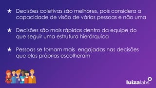 ★ Decisões coletivas são melhores, pois considera a
capacidade de visão de várias pessoas e não uma
★ Decisões são mais rápidas dentro da equipe do
que seguir uma estrutura hierárquica
★ Pessoas se tornam mais engajadas nas decisões
que elas próprias escolheram
 