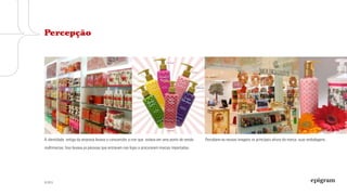 © 2013
A identidade antiga da empresa levava o consumidor a crer que estava em uma ponto
de venda multimarcas. Isso levava as pessoas que entravam nas lojas a procurarem
marcas importadas.
Percebem-se nessas imagens os principais ativos da marca: suas embalagens.
Percepção
 