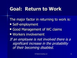 Goal:  Return to Work The major factor in returning to work is: Self-employment Good Management of WC claims Workers involvement If an employee is not involved there is a significant increase in the probability of their becoming disabled. 