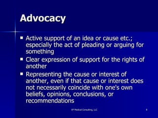 Advocacy Active support of an idea or cause etc.; especially the act of pleading or arguing for something  Clear expression of support for the rights of another Representing the cause or interest of another, even if that cause or interest does not necessarily coincide with one's own beliefs, opinions, conclusions, or recommendations  