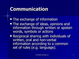 Communication The exchange of information  The exchange of ideas, opinions and information through written or spoken words, symbols or actions  Reciprocal sharing with individuals of written, oral and non-verbal information according to a common set of rules (e.g. language).  