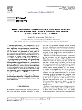 Clinical
Reviews
EFFECTIVENESS OF CASE MANAGEMENT STRATEGIES IN REDUCING
EMERGENCY DEPARTMENT VISITS IN FREQUENT USER PATIENT
POPULATIONS: A SYSTEMATIC REVIEW
Gayathri S. Kumar, MD and Robin Klein, MD
Department of Medicine, Emory University School of Medicine, Atlanta, Georgia
Reprint Address: Robin Klein, MD, Emory University School of Medicine, 49 Jesse Hill Jr. Dr., Atlanta, GA 30303
, Abstract—Background: Case management (CM) is
a commonly cited intervention aimed at reducing Emer-
gency Department (ED) utilization by ‘‘frequent users,’’
a group of patients that utilize the ED at disproportionately
high rates. Studies have investigated the impact of CM on
a variety of outcomes in this patient population. Objectives:
We sought to examine the evidence of the effectiveness of the
CM model in the frequent ED user patient population. We
reviewed the available literature focusing on the impact of
CM interventions on ED utilization, cost, disposition, and
psychosocial variables in frequent ED users. Discussion: Al-
though there was heterogeneity across the 12 studies investi-
gating the impact of CM interventions on frequent users of
the ED, the majority of available evidence shows a benefit to
CM interventions. Reductions in ED visitation and ED costs
are supported with the strongest evidence. Conclusion: CM
interventions can improve both clinical and social outcomes
among frequent ED users. Ó 2013 Elsevier Inc.
, Keywords—case management; Emergency Department
frequent utilizers; Emergency Department frequent users;
frequent utilizers; frequent users; high attenders; high
users; high utilizers
INTRODUCTION
As the United States continues to attempt to control the
debt crisis, increasing attention has turned to health
care costs to achieve fiscal discipline. Drivers of health
care costs in the United States are heterogeneous and in-
clude technological innovation, increased administrative
expenditures, lack of strong cost-containment measures,
increased provider market power, and increased use of
health care services (1–5).
One area of health care expenditure that has been un-
der the microscope has been Emergency Department
(ED) utilization and cost. From 1997 to 2007, the annual
number of visits to EDs increased by 23%, from 96 mil-
lion to 117 million visits, respectively (6). Given this,
there is mounting interest in the group of patients that uti-
lize the ED at disproportionately high rates. These indi-
viduals, termed ‘‘frequent attenders’’ or ‘‘high utilizers’’
are frequent users of the ED, with ED visit rates that range
anywhere from more than two to as many as 20 visits in
any given year (7,8). Approximately 4.5–8% of patients
visiting the ED are frequent users. Yet, this small group
accounts for 21–28% of all ED visits (7). ED utilization
by this group of patients is often viewed as non-
emergent and inappropriate (8,9). This contributes to
ED overcrowding, compromises quality of care for
other patients, and reduces efficiency of health care
systems (10,11).
Frequent ED users tend to be more ill, face greater so-
cial problems, are more frequently admitted to the hospi-
tal, have higher overall mortality rates, have greater
psychiatric morbidity, and incur higher health care costs
RECEIVED: 16 December 2011; FINAL SUBMISSION RECEIVED: 26 January 2012;
ACCEPTED: 30 August 2012
717
The Journal of Emergency Medicine, Vol. 44, No. 3, pp. 717–729, 2013
Copyright Ó 2013 Elsevier Inc.
Printed in the USA. All rights reserved
0736-4679/$ - see front matter
http://dx.doi.org/10.1016/j.jemermed.2012.08.035
 