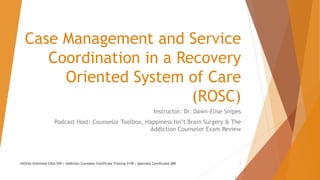 Case Management and Service
Coordination in a Recovery
Oriented System of Care
(ROSC)
Instructor: Dr. Dawn-Elise Snipes
Podcast Host: Counselor Toolbox, Happiness Isn’t Brain Surgery & The
Addiction Counselor Exam Review
AllCEUs Unlimited CEUs $59 | Addiction Counselor Certificate Training $149 | Specialty Certificates $89 1
 