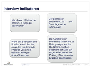 © OPITZ CONSULTING GmbH 2016 Seite 16April 2016, Essen
Interview Indikatoren
Manchmal…Rückruf per
Telefon…Fragen zu
beantworten
Der Bearbeiter
entscheidet, ob … - auf
Grundlage seiner
Erfahrungen
Wenn der Bearbeiter den
Kunden kontaktiert hat,
muss das resultierende
Protokoll von einem
weiteren Kollegen
überprüft werden
Bei Auffälligkeiten
können die Analysten zu
Rate gezogen werden.
Die Kommunikation
geschieht per Mail. Ein
Angestellter wertet die
Prüfung. Dies kann das
Ergebnis beeinflussen
 
