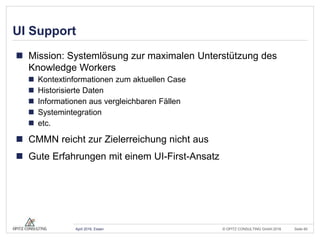 © OPITZ CONSULTING GmbH 2016 Seite 60April 2016, Essen
UI Support
 Mission: Systemlösung zur maximalen Unterstützung des
Knowledge Workers
 Kontextinformationen zum aktuellen Case
 Historisierte Daten
 Informationen aus vergleichbaren Fällen
 Systemintegration
 etc.
 CMMN reicht zur Zielerreichung nicht aus
 Gute Erfahrungen mit einem UI-First-Ansatz
 