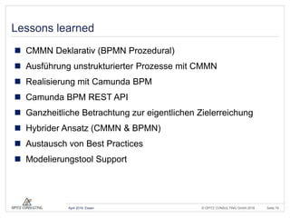 © OPITZ CONSULTING GmbH 2016 Seite 79April 2016, Essen
Lessons learned
 CMMN Deklarativ (BPMN Prozedural)
 Ausführung unstrukturierter Prozesse mit CMMN
 Realisierung mit Camunda BPM
 Camunda BPM REST API
 Ganzheitliche Betrachtung zur eigentlichen Zielerreichung
 Hybrider Ansatz (CMMN & BPMN)
 Austausch von Best Practices
 Modelierungstool Support
 
