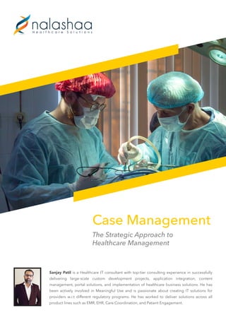 Case Management
The Strategic Approach to
Healthcare Management
Sanjay Patil is a Healthcare IT consultant with top-tier consulting experience in successfully
delivering large-scale custom development projects, application integration, content
management, portal solutions, and implementation of healthcare business solutions. He has
been actively involved in Meaningful Use and is passionate about creating IT solutions for
providers w.r.t different regulatory programs. He has worked to deliver solutions across all
product lines such as EMR, EHR, Care Coordination, and Patient Engagement.
 