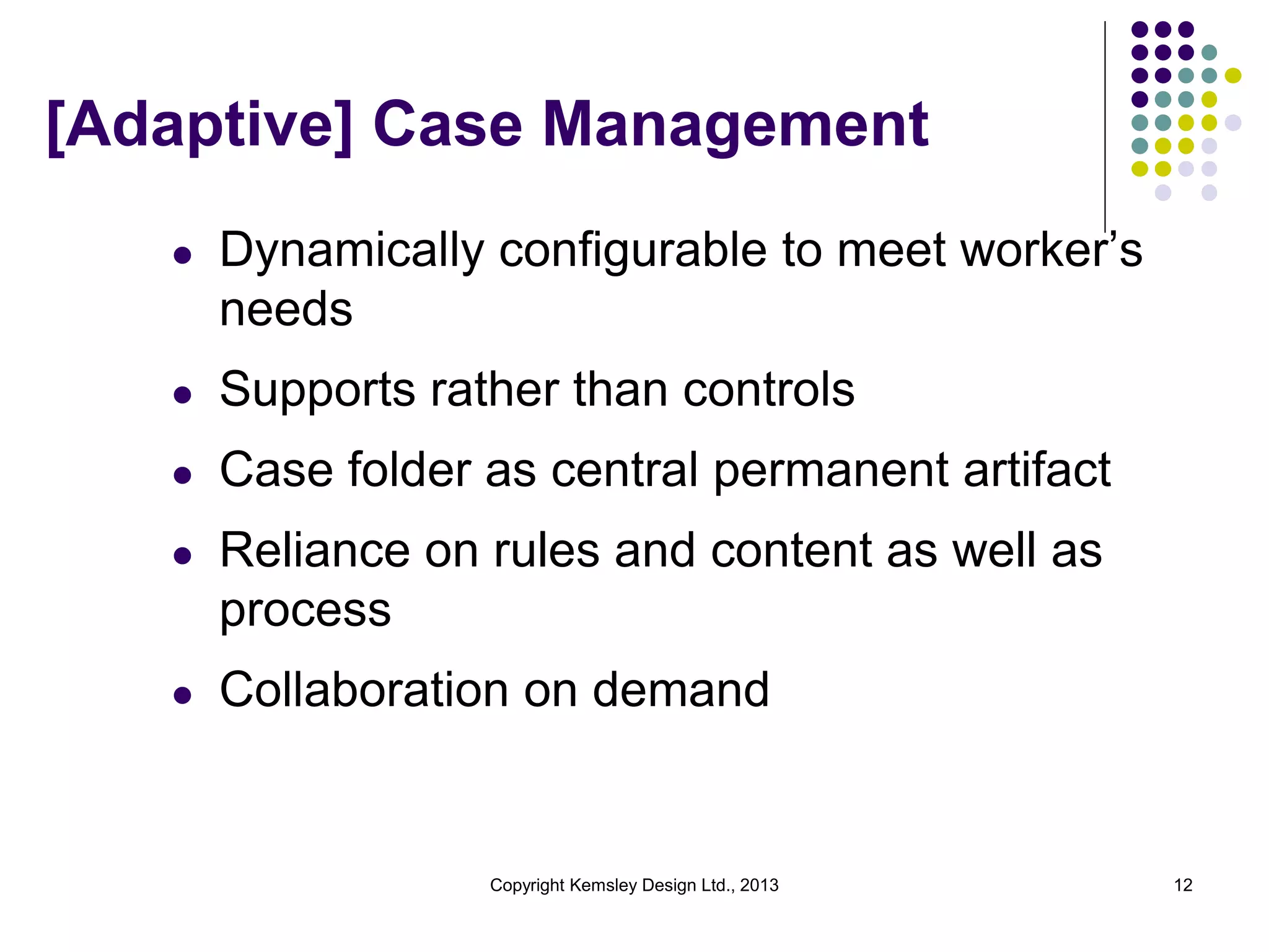 [Adaptive] Case Management
l

Dynamically configurable to meet worker’s
needs

l

Supports rather than controls

l

Case folder as central permanent artifact

l

Reliance on rules and content as well as
process

l

Collaboration on demand

Copyright Kemsley Design Ltd., 2013

12

 