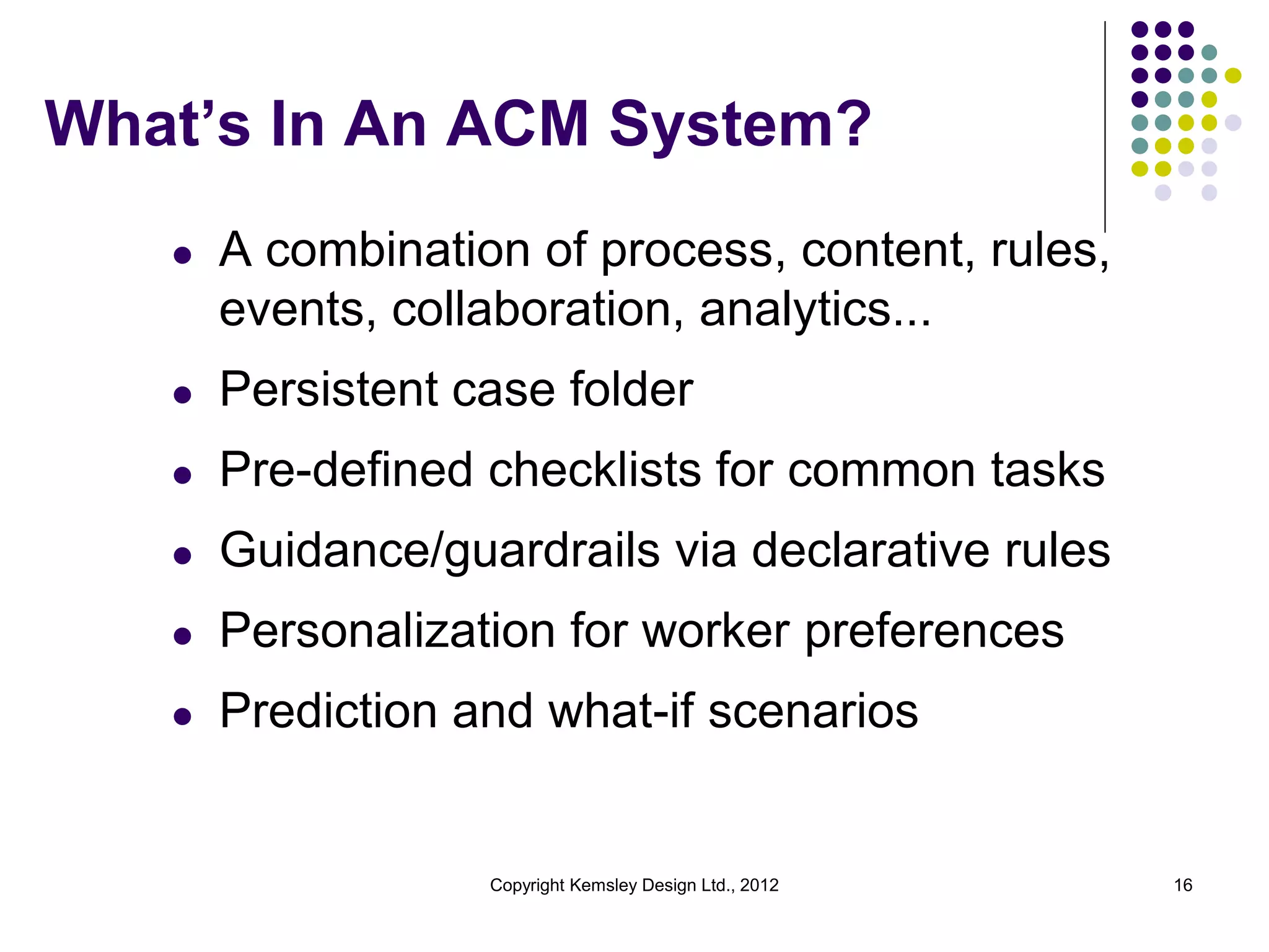 What’s In An ACM System?
l

A combination of process, content, rules,
events, collaboration, analytics...

l

Persistent case folder

l

Pre-defined checklists for common tasks

l

Guidance/guardrails via declarative rules

l

Personalization for worker preferences

l

Prediction and what-if scenarios

Copyright Kemsley Design Ltd., 2012

16

 