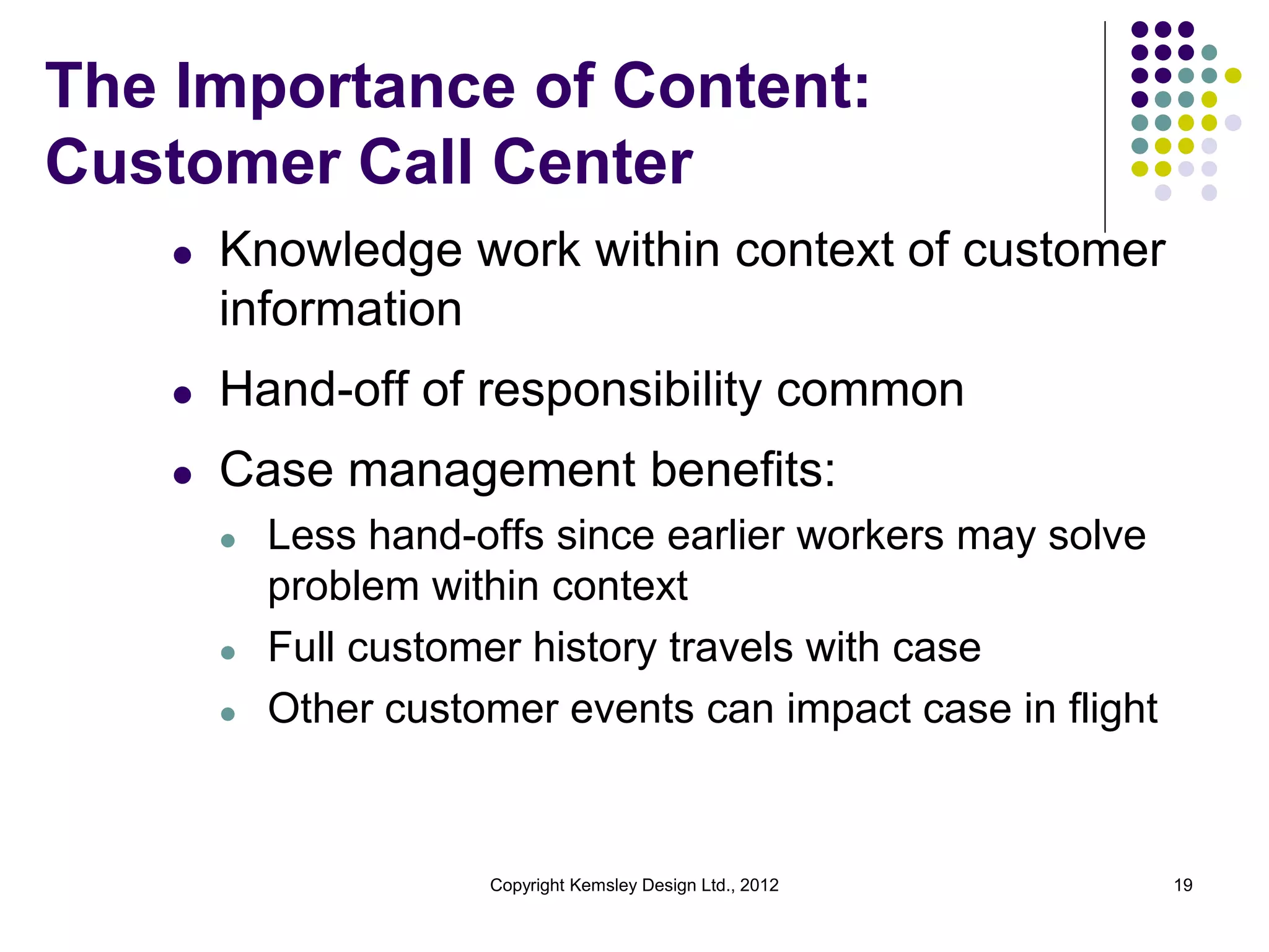The Importance of Content:
Customer Call Center
l

Knowledge work within context of customer
information

l

Hand-off of responsibility common

l

Case management benefits:
l

l
l

Less hand-offs since earlier workers may solve
problem within context
Full customer history travels with case
Other customer events can impact case in flight

Copyright Kemsley Design Ltd., 2012

19

 