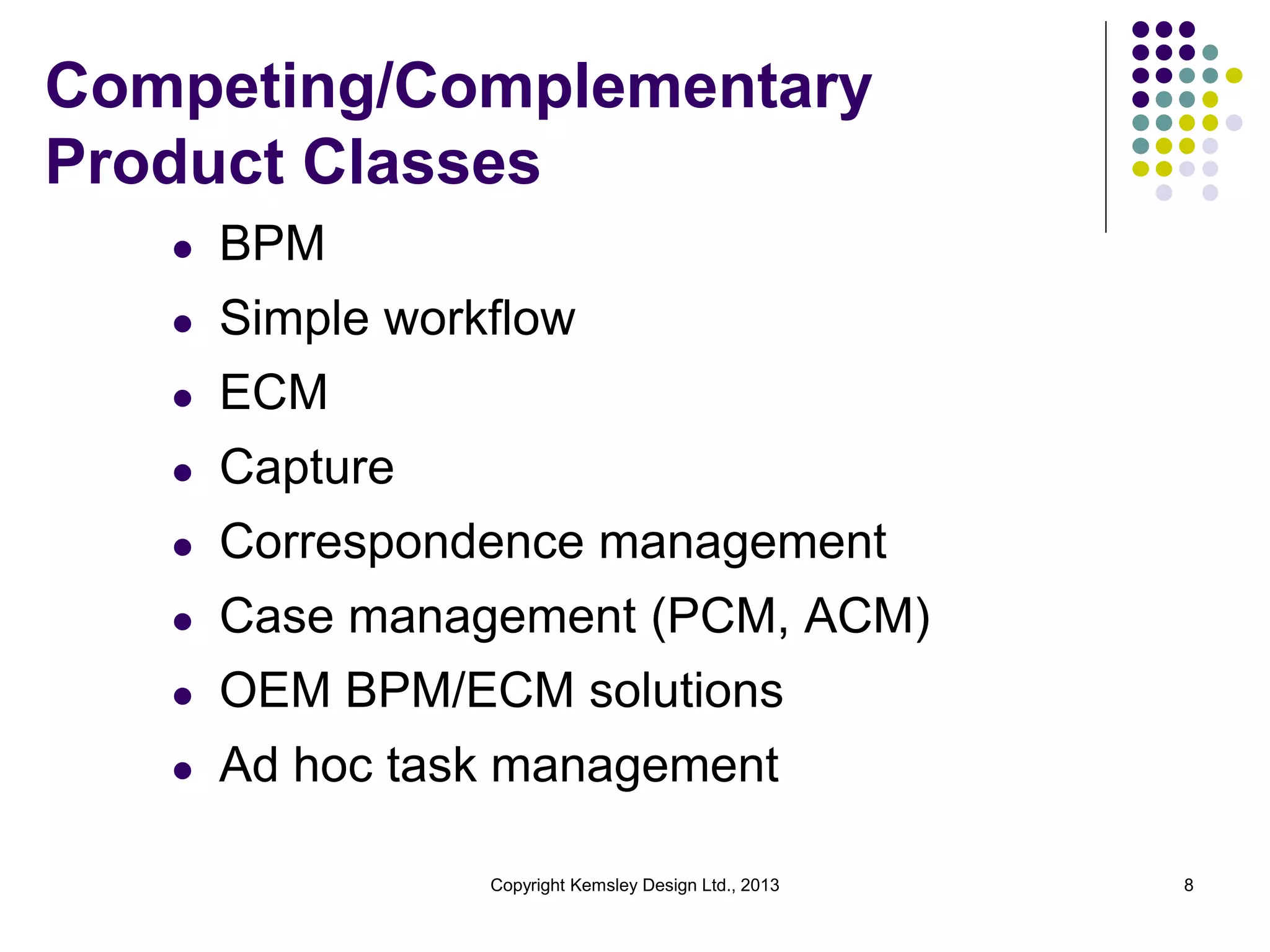 Competing/Complementary
Product Classes
l

BPM

l

Simple workflow

l

ECM

l

Capture

l

Correspondence management

l

Case management (PCM, ACM)

l

OEM BPM/ECM solutions

l

Ad hoc task management
Copyright Kemsley Design Ltd., 2013

8

 