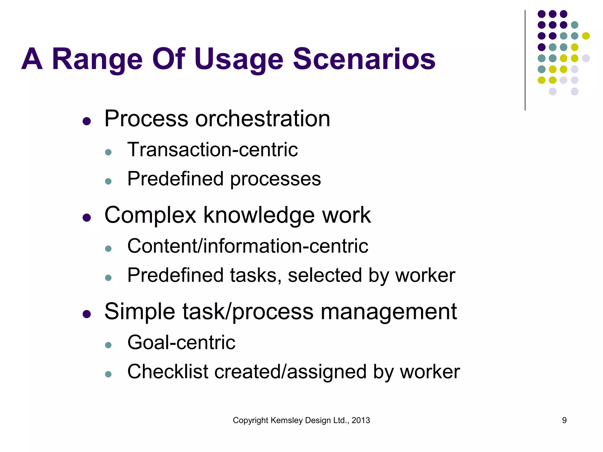 A Range Of Usage Scenarios
l

Process orchestration
l
l

l

Complex knowledge work
l
l

l

Transaction-centric
Predefined processes
Content/information-centric
Predefined tasks, selected by worker

Simple task/process management
l

l

Goal-centric
Checklist created/assigned by worker
Copyright Kemsley Design Ltd., 2013

9

 