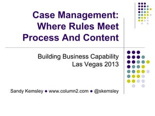 Case Management:
Where Rules Meet
Process And Content
Building Business Capability
Las Vegas 2013

Sandy Kemsley l www.column2.com l @skemsley

 