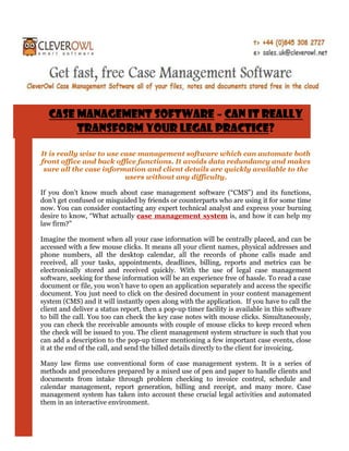 Case Management Software – Can It Really
       Transform Your Legal Practice?

It is really wise to use case management software which can automate both
front office and back office functions. It avoids data redundancy and makes
 sure all the case information and client details are quickly available to the
                          users without any difficulty.

If you don’t know much about case management software (“CMS”) and its functions,
don’t get confused or misguided by friends or counterparts who are using it for some time
now. You can consider contacting any expert technical analyst and express your burning
desire to know, “What actually case management system is, and how it can help my
law firm?”

Imagine the moment when all your case information will be centrally placed, and can be
accessed with a few mouse clicks. It means all your client names, physical addresses and
phone numbers, all the desktop calendar, all the records of phone calls made and
received, all your tasks, appointments, deadlines, billing, reports and metrics can be
electronically stored and received quickly. With the use of legal case management
software, seeking for these information will be an experience free of hassle. To read a case
document or file, you won’t have to open an application separately and access the specific
document. You just need to click on the desired document in your content management
system (CMS) and it will instantly open along with the application. If you have to call the
client and deliver a status report, then a pop-up timer facility is available in this software
to bill the call. You too can check the key case notes with mouse clicks. Simultaneously,
you can check the receivable amounts with couple of mouse clicks to keep record when
the check will be issued to you. The client management system structure is such that you
can add a description to the pop-up timer mentioning a few important case events, close
it at the end of the call, and send the billed details directly to the client for invoicing.

Many law firms use conventional form of case management system. It is a series of
methods and procedures prepared by a mixed use of pen and paper to handle clients and
documents from intake through problem checking to invoice control, schedule and
calendar management, report generation, billing and receipt, and many more. Case
management system has taken into account these crucial legal activities and automated
them in an interactive environment.
 